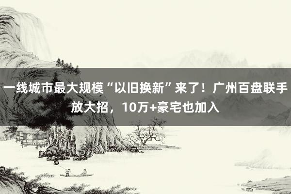 一线城市最大规模“以旧换新”来了！广州百盘联手放大招，10万+豪宅也加入