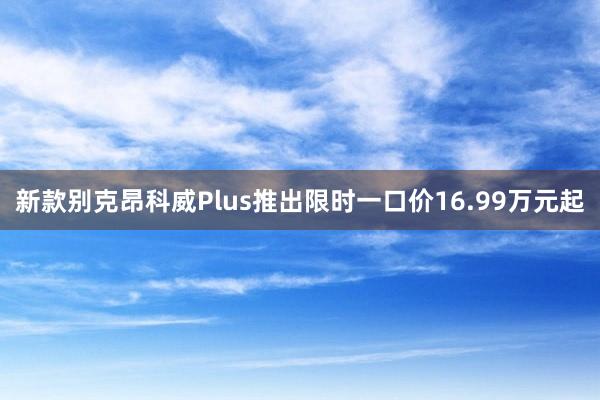 新款别克昂科威Plus推出限时一口价16.99万元起