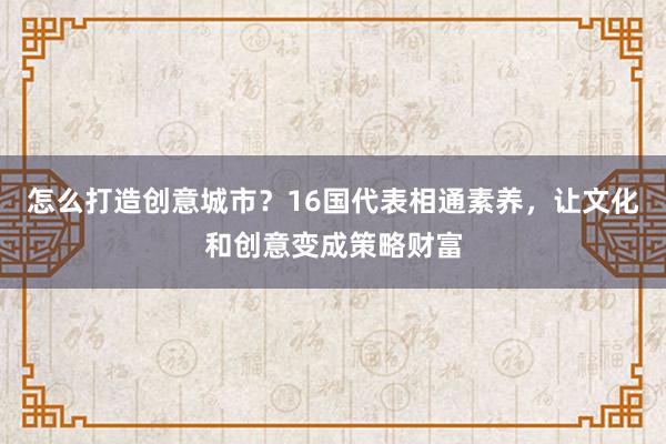 怎么打造创意城市？16国代表相通素养，让文化和创意变成策略财富