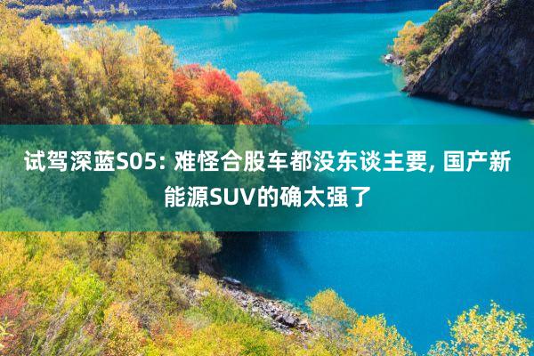 试驾深蓝S05: 难怪合股车都没东谈主要, 国产新能源SUV的确太强了