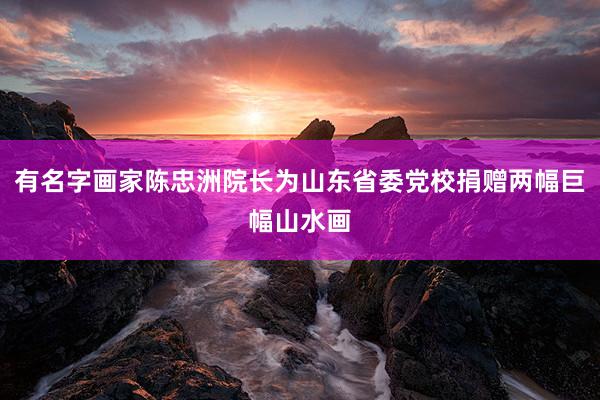 有名字画家陈忠洲院长为山东省委党校捐赠两幅巨幅山水画