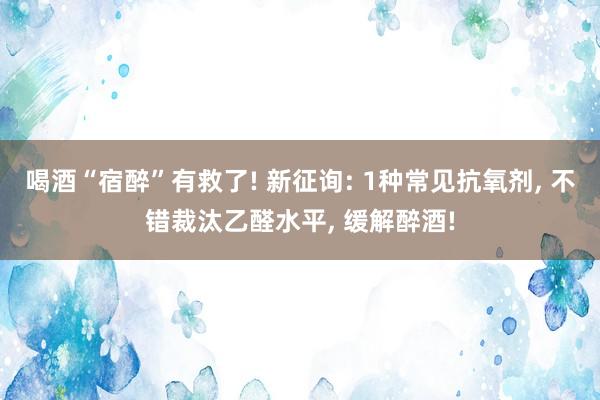 喝酒“宿醉”有救了! 新征询: 1种常见抗氧剂, 不错裁汰乙醛水平, 缓解醉酒!