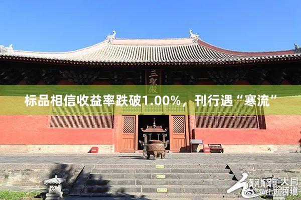 标品相信收益率跌破1.00%，刊行遇“寒流”