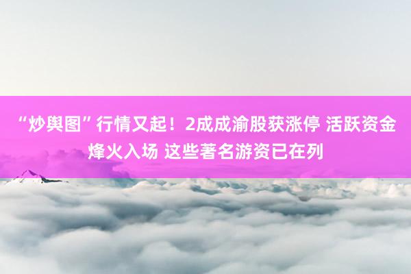 “炒舆图”行情又起！2成成渝股获涨停 活跃资金烽火入场 这些著名游资已在列