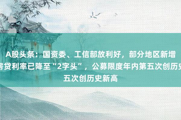 A股头条：国资委、工信部放利好，部分地区新增首套房贷利率已降至“2字头”，公募限度年内第五次创历史新高