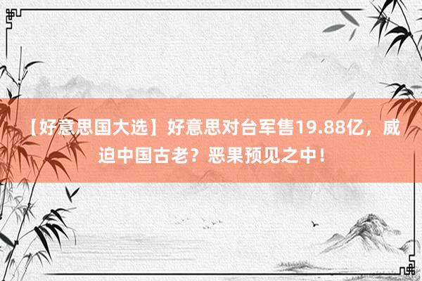 【好意思国大选】好意思对台军售19.88亿，威迫中国古老？恶果预见之中！