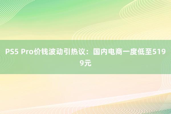 PS5 Pro价钱波动引热议：国内电商一度低至5199元