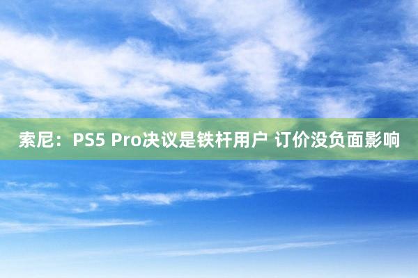 索尼：PS5 Pro决议是铁杆用户 订价没负面影响