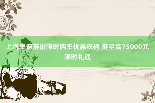 上汽奥迪推出限时购车优惠权柄 推至高75000元限时礼遇