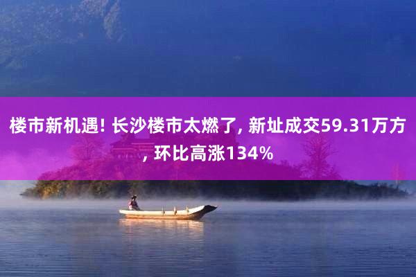 楼市新机遇! 长沙楼市太燃了, 新址成交59.31万方, 环比高涨134%