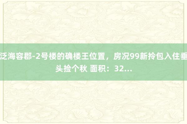 泛海容郡-2号楼的确楼王位置，房况99新拎包入住垂头捡个秋 面积：32...