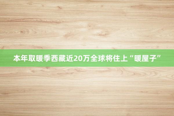 本年取暖季西藏近20万全球将住上“暖屋子”