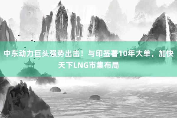 中东动力巨头强势出击！与印签署10年大单，加快天下LNG市集布局